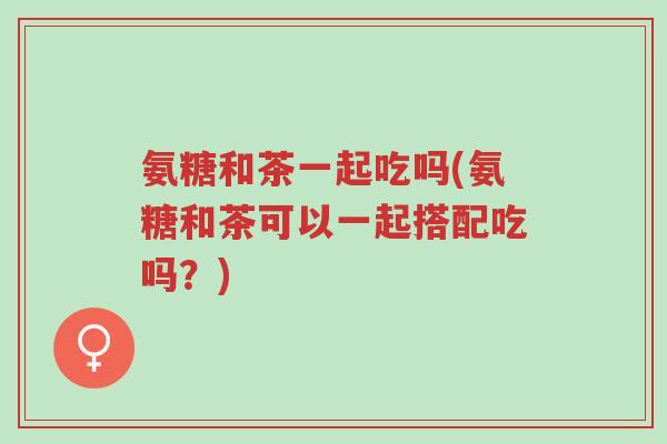 氨糖和茶一起吃吗(氨糖和茶可以一起搭配吃吗?)-第1张图片-超越 氨糖和茶一起吃吗(氨糖和茶可以一起搭配吃吗?)-第1张图片-超越