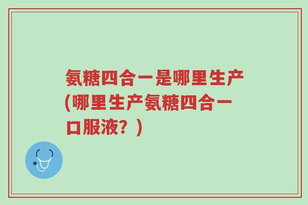氨糖四合一是哪里生产(哪里生产氨糖四合一口服液？)-第1张图片-超越