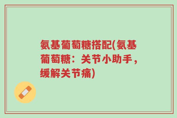 氨基葡萄糖搭配(氨基葡萄糖:关节小助手,缓解关节痛)-第1张图片-超越 氨基葡萄糖搭配(氨基葡萄糖:关节小助手,缓解关节痛)-第1张图片-超越