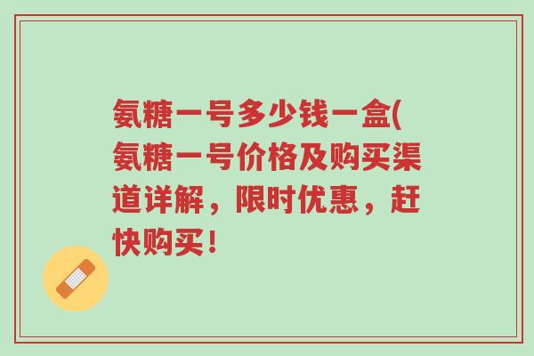 氨糖一号多少钱一盒(氨糖一号价格及购买渠道详解,限时优惠,赶快购买!-第1张图片-超越 氨糖一号多少钱一盒(氨糖一号价格及购买渠道详解,限时优惠,赶快购买!-第1张图片-超越