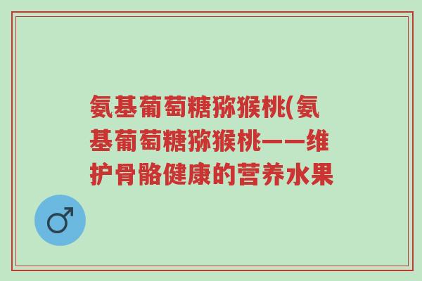 氨基葡萄糖猕猴桃(氨基葡萄糖猕猴桃——维护骨骼健康的营养水果-第1张图片-超越 氨基葡萄糖猕猴桃(氨基葡萄糖猕猴桃——维护骨骼健康的营养水果-第1张图片-超越