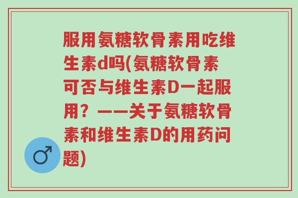 服用氨糖软骨素用吃维生素d吗(氨糖软骨素可否与维生素D一起服用？——关于氨糖软骨素和维生素D的用药问题)-第1张图片-超越