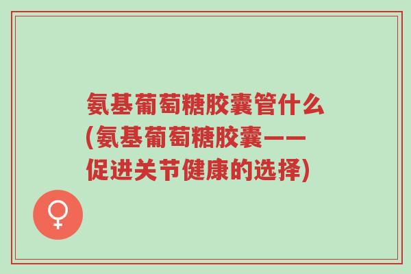 氨基葡萄糖胶囊管什么(氨基葡萄糖胶囊——促进关节健康的选择)-第1张图片-超越 氨基葡萄糖胶囊管什么(氨基葡萄糖胶囊——促进关节健康的选择)-第1张图片-超越