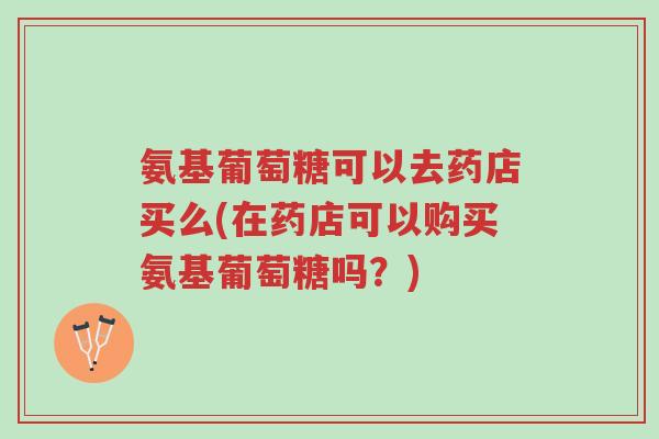 氨基葡萄糖可以去药店买么(在药店可以购买氨基葡萄糖吗?)-第1张图片-超越 氨基葡萄糖可以去药店买么(在药店可以购买氨基葡萄糖吗?)-第1张图片-超越