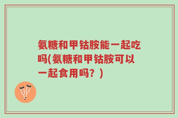 氨糖和甲钴胺能一起吃吗(氨糖和甲钴胺可以一起食用吗？)-第1张图片-超越