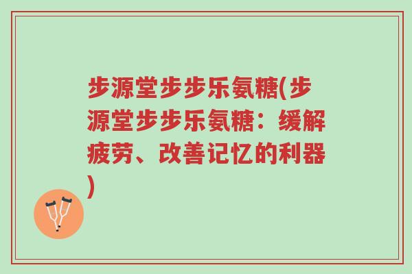 步源堂步步乐氨糖(步源堂步步乐氨糖：缓解疲劳、改善记忆的利器)-第1张图片-超越