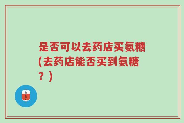 是否可以去药店买氨糖(去药店能否买到氨糖?)-第1张图片-超越 是否可以去药店买氨糖(去药店能否买到氨糖?)-第1张图片-超越