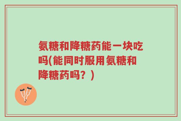 氨糖和降糖药能一块吃吗(能同时服用氨糖和降糖药吗？)-第1张图片-超越