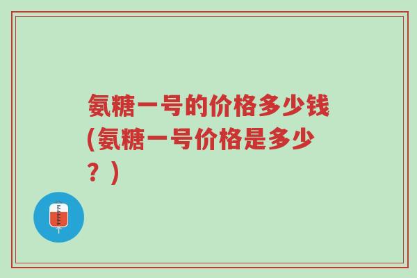 氨糖一号的价格多少钱(氨糖一号价格是多少?)-第1张图片-超越 氨糖一号的价格多少钱(氨糖一号价格是多少?)-第1张图片-超越