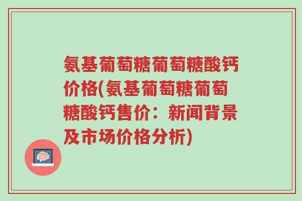 氨基葡萄糖葡萄糖酸钙价格(氨基葡萄糖葡萄糖酸钙售价:新闻背景及市场价格分析)-第1张图片-超越 氨基葡萄糖葡萄糖酸钙价格(氨基葡萄糖葡萄糖酸钙售价:新闻背景及市场价格分析)-第1张图片-超越