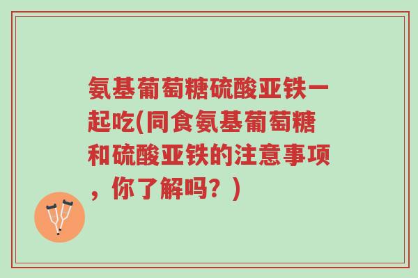 氨基葡萄糖硫酸亚铁一起吃(同食氨基葡萄糖和硫酸亚铁的注意事项,你了解吗?)-第1张图片-超越 氨基葡萄糖硫酸亚铁一起吃(同食氨基葡萄糖和硫酸亚铁的注意事项,你了解吗?)-第1张图片-超越