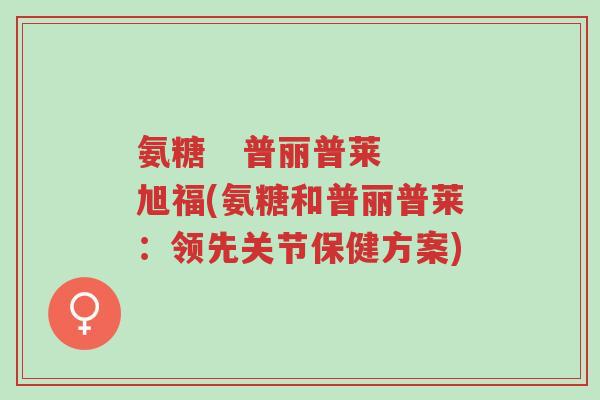 氨糖 普丽普莱 旭福(氨糖和普丽普莱:领先关节保健方案)-第1张图片-超越 氨糖 普丽普莱 旭福(氨糖和普丽普莱:领先关节保健方案)-第1张图片-超越