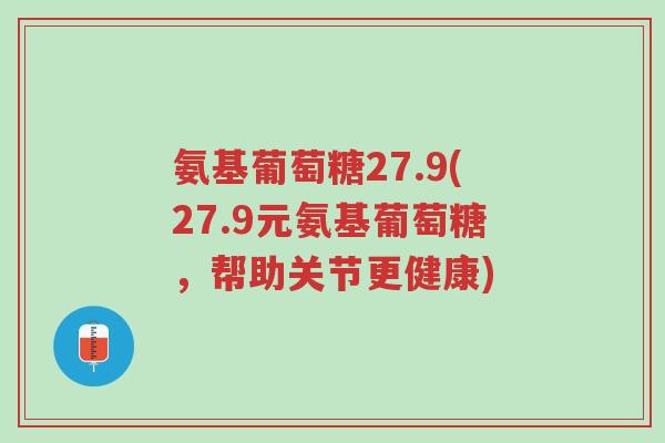氨基葡萄糖27.9(27.9元氨基葡萄糖，帮助关节更健康)-第1张图片-超越