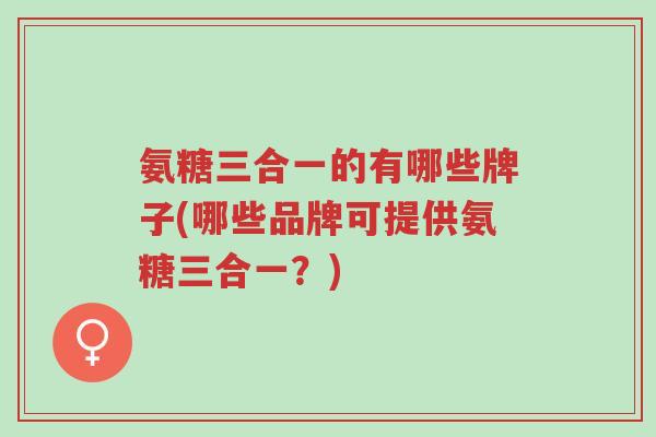 氨糖三合一的有哪些牌子(哪些品牌可提供氨糖三合一？)-第1张图片-超越