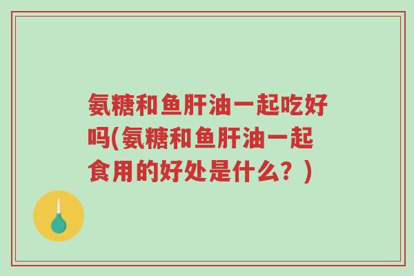 氨糖和鱼肝油一起吃好吗(氨糖和鱼肝油一起食用的好处是什么？)-第1张图片-超越