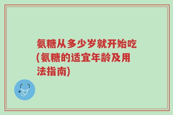 氨糖从多少岁就开始吃(氨糖的适宜年龄及用法指南)-第1张图片-超越