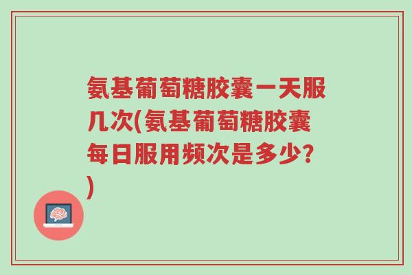 氨基葡萄糖胶囊一天服几次(氨基葡萄糖胶囊每日服用频次是多少?)-第1张图片-超越 氨基葡萄糖胶囊一天服几次(氨基葡萄糖胶囊每日服用频次是多少?)-第1张图片-超越