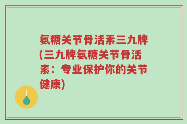 氨糖关节骨活素三九牌(三九牌氨糖关节骨活素:专业保护你的关节健康)-第1张图片-超越 氨糖关节骨活素三九牌(三九牌氨糖关节骨活素:专业保护你的关节健康)-第1张图片-超越