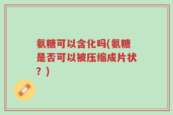 氨糖可以含化吗(氨糖是否可以被压缩成片状?)-第1张图片-超越 氨糖可以含化吗(氨糖是否可以被压缩成片状?)-第1张图片-超越