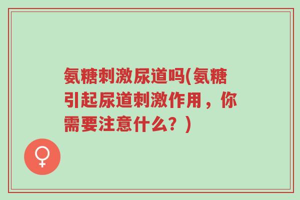 氨糖刺激尿道吗(氨糖引起尿道刺激作用,你需要注意什么?)-第1张图片-超越 氨糖刺激尿道吗(氨糖引起尿道刺激作用,你需要注意什么?)-第1张图片-超越