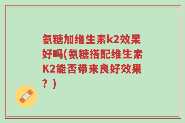 氨糖加维生素k2效果好吗(氨糖搭配维生素K2能否带来良好效果?)-第1张图片-超越 氨糖加维生素k2效果好吗(氨糖搭配维生素K2能否带来良好效果?)-第1张图片-超越