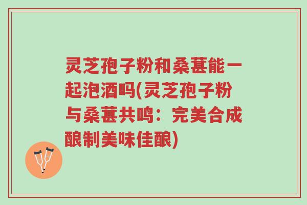 灵芝孢子粉和桑葚能一起泡酒吗(灵芝孢子粉与桑葚共鸣：完美合成酿制美味佳酿)-第1张图片-超越