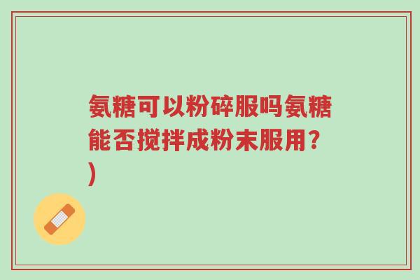 氨糖可以粉碎服吗氨糖能否搅拌成粉末服用?)-第1张图片-超越 氨糖可以粉碎服吗氨糖能否搅拌成粉末服用?)-第1张图片-超越