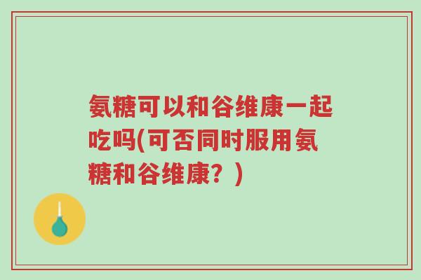 氨糖可以和谷维康一起吃吗(可否同时服用氨糖和谷维康?)-第1张图片-超越 氨糖可以和谷维康一起吃吗(可否同时服用氨糖和谷维康?)-第1张图片-超越