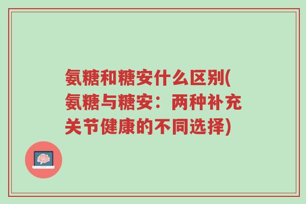 氨糖和糖安什么区别(氨糖与糖安：两种补充关节健康的不同选择)-第1张图片-超越