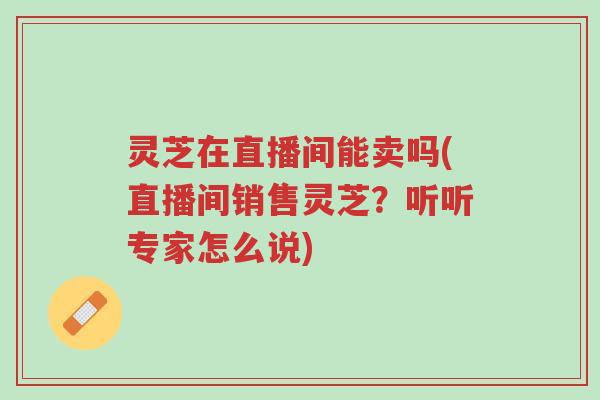 灵芝在直播间能卖吗(直播间销售灵芝?听听专家怎么说)-第1张图片-超越 灵芝在直播间能卖吗(直播间销售灵芝?听听专家怎么说)-第1张图片-超越