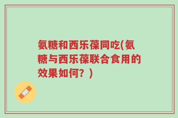 氨糖和西乐葆同吃(氨糖与西乐葆联合食用的效果如何?)-第1张图片-超越 氨糖和西乐葆同吃(氨糖与西乐葆联合食用的效果如何?)-第1张图片-超越