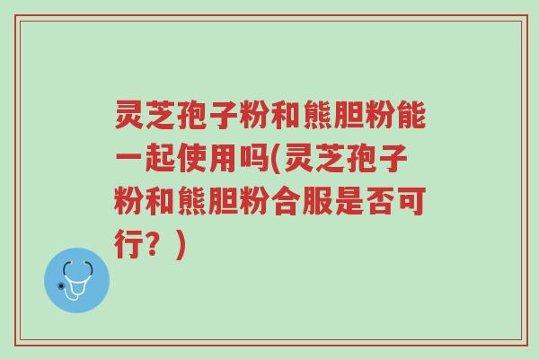 灵芝孢子粉和熊胆粉能一起使用吗(灵芝孢子粉和熊胆粉合服是否可行?)-第1张图片-超越 灵芝孢子粉和熊胆粉能一起使用吗(灵芝孢子粉和熊胆粉合服是否可行?)-第1张图片-超越