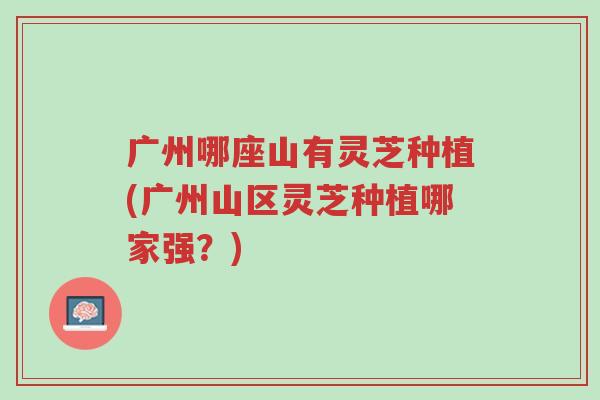 广州哪座山有灵芝种植(广州山区灵芝种植哪家强？)-第1张图片-超越