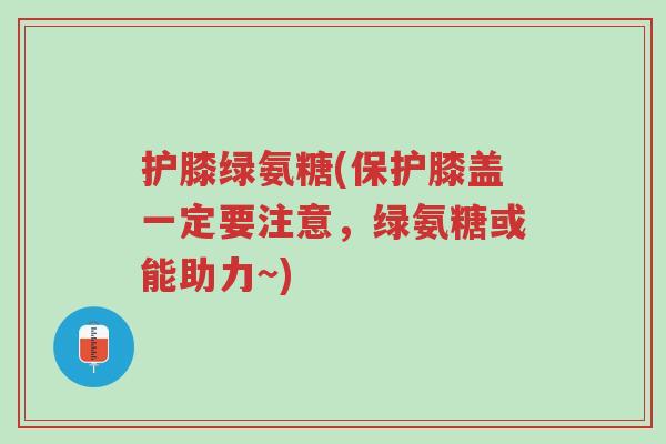 护膝绿氨糖(保护膝盖一定要注意，绿氨糖或能助力~)-第1张图片-超越