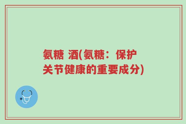氨糖 酒(氨糖:保护关节健康的重要成分)-第1张图片-超越 氨糖 酒(氨糖:保护关节健康的重要成分)-第1张图片-超越