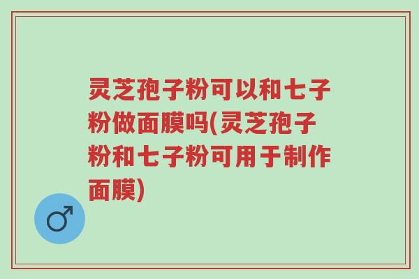 灵芝孢子粉可以和七子粉做面膜吗(灵芝孢子粉和七子粉可用于制作面膜)-第1张图片-超越