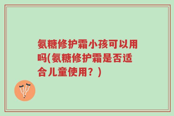 氨糖修护霜小孩可以用吗(氨糖修护霜是否适合儿童使用?)-第1张图片-超越 氨糖修护霜小孩可以用吗(氨糖修护霜是否适合儿童使用?)-第1张图片-超越