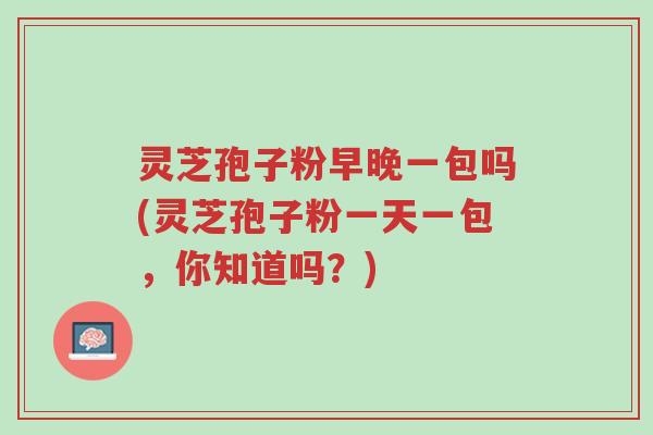 灵芝孢子粉早晚一包吗(灵芝孢子粉一天一包,你知道吗?)-第1张图片-超越 灵芝孢子粉早晚一包吗(灵芝孢子粉一天一包,你知道吗?)-第1张图片-超越