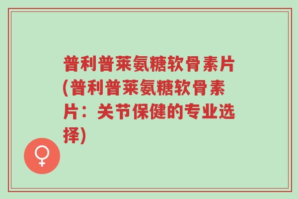 普利普莱氨糖软骨素片(普利普莱氨糖软骨素片:关节保健的专业选择)-第1张图片-超越 普利普莱氨糖软骨素片(普利普莱氨糖软骨素片:关节保健的专业选择)-第1张图片-超越