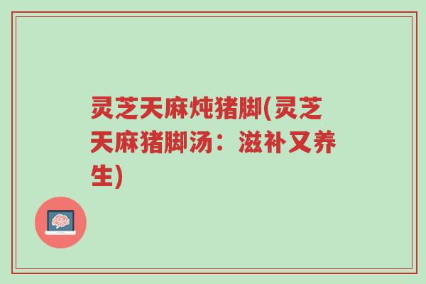 灵芝天麻炖猪脚(灵芝天麻猪脚汤:滋补又养生)-第1张图片-超越 灵芝天麻炖猪脚(灵芝天麻猪脚汤:滋补又养生)-第1张图片-超越