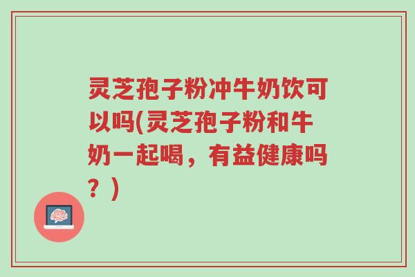 灵芝孢子粉冲牛奶饮可以吗(灵芝孢子粉和牛奶一起喝,有益健康吗?)-第1张图片-超越 灵芝孢子粉冲牛奶饮可以吗(灵芝孢子粉和牛奶一起喝,有益健康吗?)-第1张图片-超越