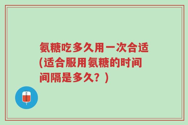 氨糖吃多久用一次合适(适合服用氨糖的时间间隔是多久？)-第1张图片-超越