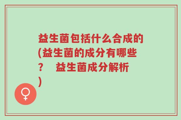 益生菌包括什么合成的(益生菌的成分有哪些? 益生菌成分解析)-第1张图片-超越 益生菌包括什么合成的(益生菌的成分有哪些? 益生菌成分解析)-第1张图片-超越
