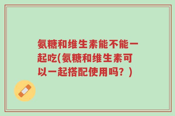 氨糖和维生素能不能一起吃(氨糖和维生素可以一起搭配使用吗？)-第1张图片-超越