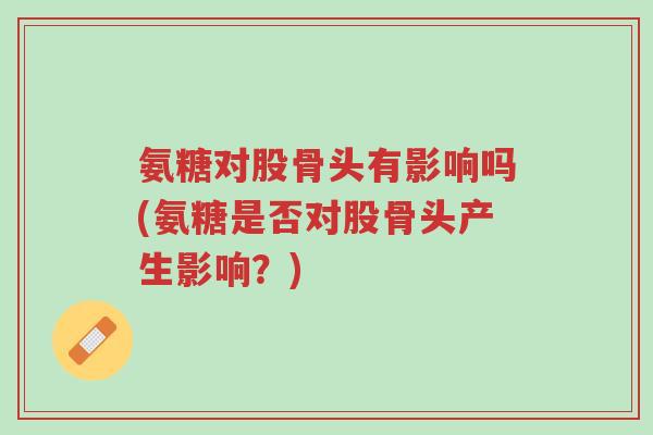 氨糖对股骨头有影响吗(氨糖是否对股骨头产生影响?)-第1张图片-超越 氨糖对股骨头有影响吗(氨糖是否对股骨头产生影响?)-第1张图片-超越
