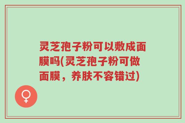 灵芝孢子粉可以敷成面膜吗(灵芝孢子粉可做面膜,养肤不容错过)-第1张图片-超越 灵芝孢子粉可以敷成面膜吗(灵芝孢子粉可做面膜,养肤不容错过)-第1张图片-超越