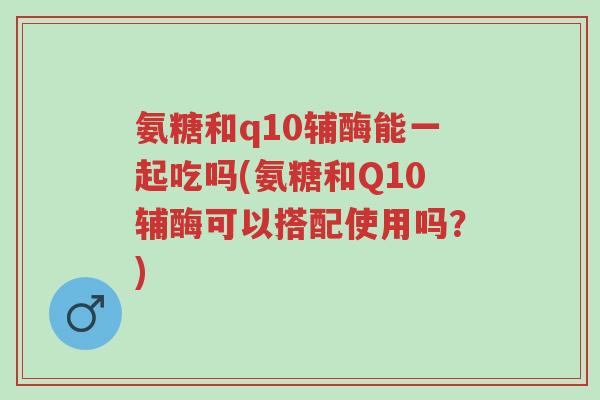 氨糖和q10辅酶能一起吃吗(氨糖和Q10辅酶可以搭配使用吗?)-第1张图片-超越 氨糖和q10辅酶能一起吃吗(氨糖和Q10辅酶可以搭配使用吗?)-第1张图片-超越