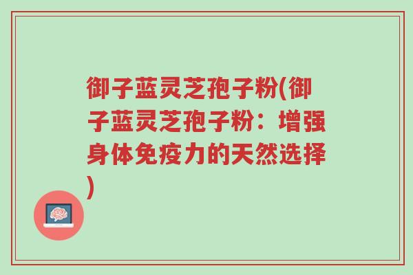 御子蓝灵芝孢子粉(御子蓝灵芝孢子粉:增强身体免疫力的天然选择)-第1张图片-超越 御子蓝灵芝孢子粉(御子蓝灵芝孢子粉:增强身体免疫力的天然选择)-第1张图片-超越
