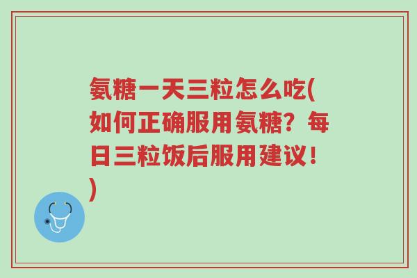 氨糖一天三粒怎么吃(如何正确服用氨糖?每日三粒饭后服用建议!)-第1张图片-超越 氨糖一天三粒怎么吃(如何正确服用氨糖?每日三粒饭后服用建议!)-第1张图片-超越