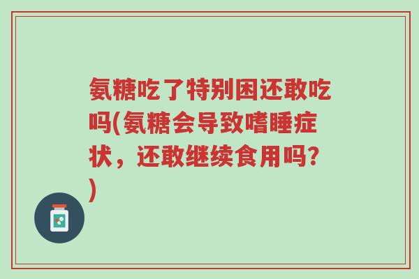 氨糖吃了特别困还敢吃吗(氨糖会导致嗜睡症状,还敢继续食用吗?)-第1张图片-超越 氨糖吃了特别困还敢吃吗(氨糖会导致嗜睡症状,还敢继续食用吗?)-第1张图片-超越
